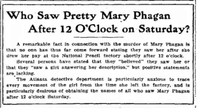 Tuesday, April 29th, 1913  A remarkable fact surrounding the murder of Mary Phagan is that no one has yet come forward to confirm they saw her after she collected her pay at the National Pencil Factory shortly after noon on Saturday.  Several people have said they believed they saw her, or that they spotted a girl matching her description, but no one has been able to say so with certainty.  The Atlanta detective department is particularly eager to trace every movement the girl made from the moment she left the factory, and is actively seeking the names of anyone who can confirm having seen Mary Phagan after 12 o'clock Saturday afternoon.